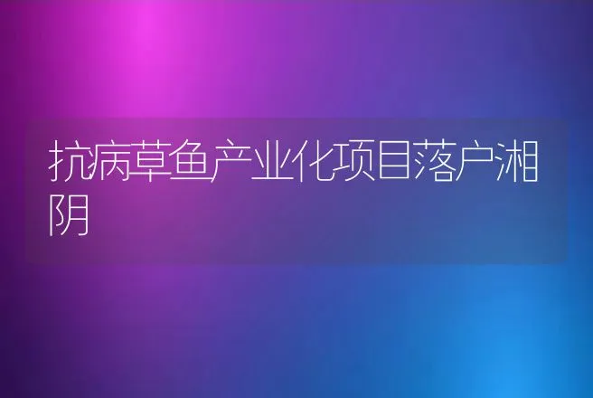 抗病草鱼产业化项目落户湘阴 | 动物养殖