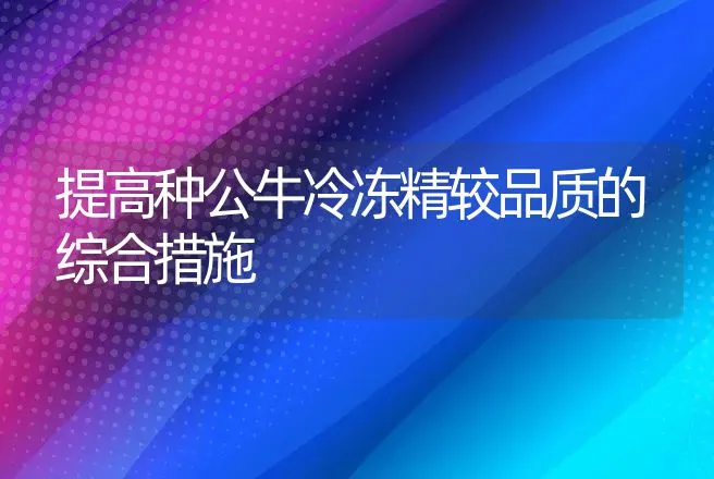 提高种公牛冷冻精较品质的综合措施 | 动物养殖