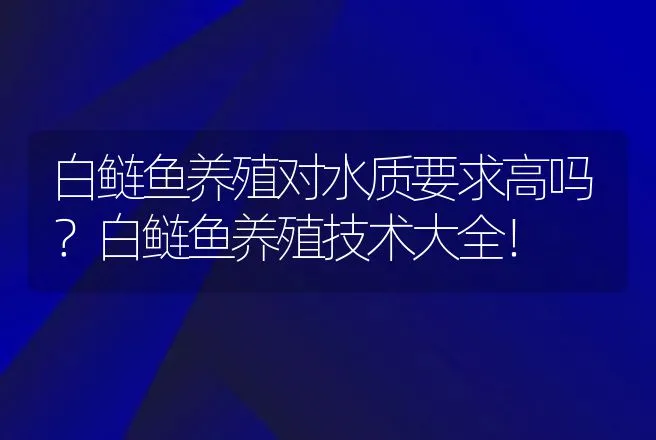 白鲢鱼养殖对水质要求高吗？白鲢鱼养殖技术大全！ | 水产知识