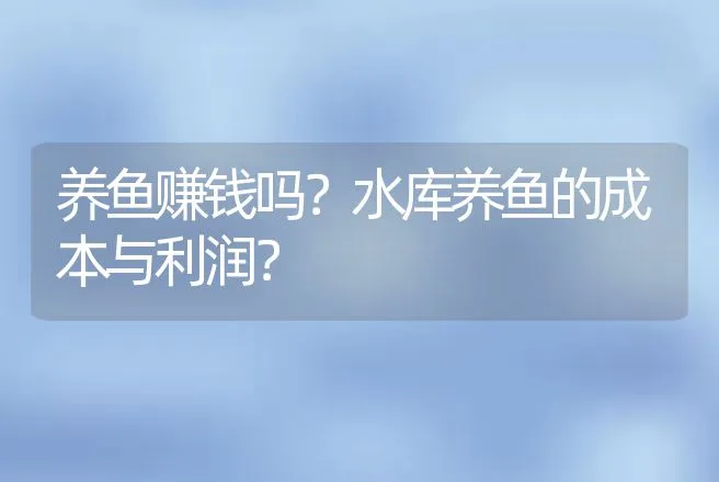 养鱼赚钱吗？水库养鱼的成本与利润？ | 养殖致富